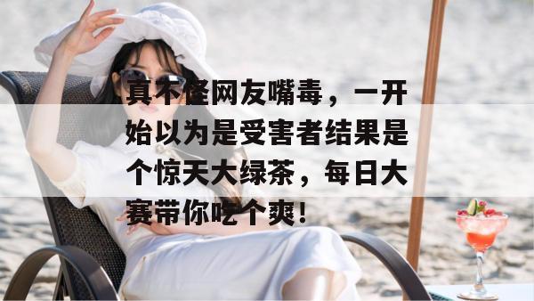 真不怪网友嘴毒，一开始以为是受害者结果是个惊天大绿茶，每日大赛带你吃个爽！