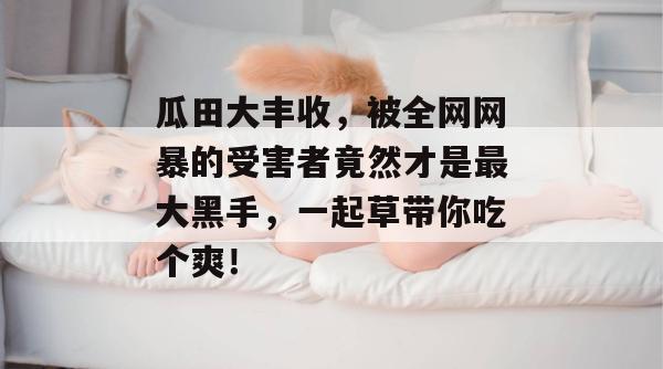 瓜田大丰收，被全网网暴的受害者竟然才是最大黑手，一起草带你吃个爽！