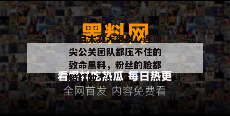 每日大赛大爆发！连顶尖公关团队都压不住的致命黑料，粉丝的脸都被打肿了！