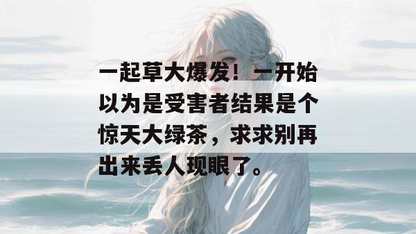 一起草大爆发！一开始以为是受害者结果是个惊天大绿茶，求求别再出来丢人现眼了。