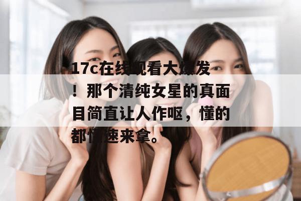 17c在线观看大爆发！那个清纯女星的真面目简直让人作呕，懂的都懂速来拿。