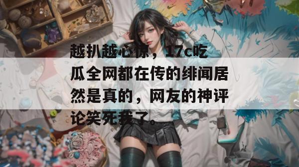 越扒越心惊，17c吃瓜全网都在传的绯闻居然是真的，网友的神评论笑死我了。