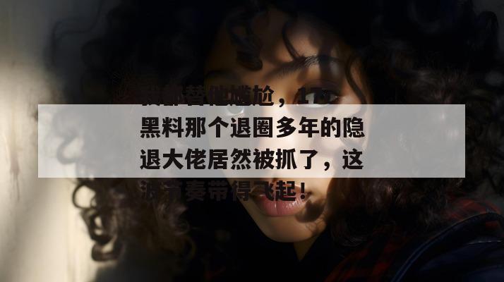 我都替他尴尬，17c黑料那个退圈多年的隐退大佬居然被抓了，这波节奏带得飞起！