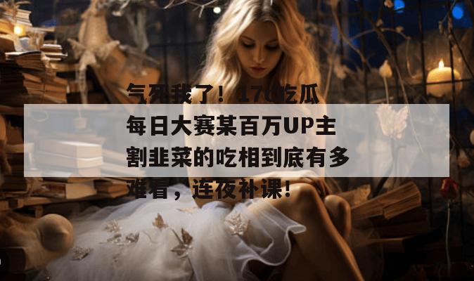 气死我了！17c吃瓜每日大赛某百万UP主割韭菜的吃相到底有多难看，连夜补课！