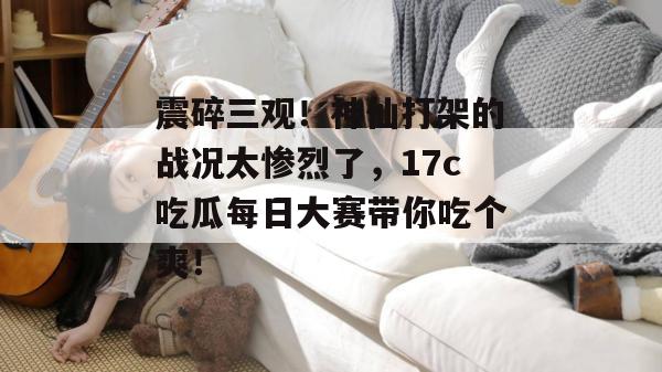 震碎三观！神仙打架的战况太惨烈了，17c吃瓜每日大赛带你吃个爽！