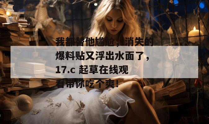 我都替他尴尬，消失的爆料贴又浮出水面了，17.c 起草在线观看带你吃个爽！