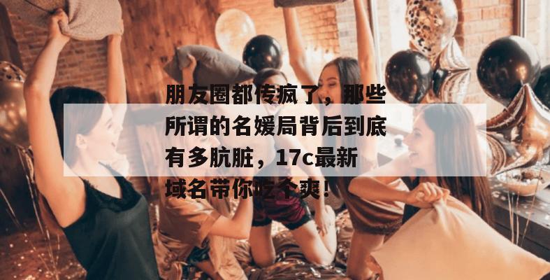 朋友圈都传疯了，那些所谓的名媛局背后到底有多肮脏，17c最新域名带你吃个爽！