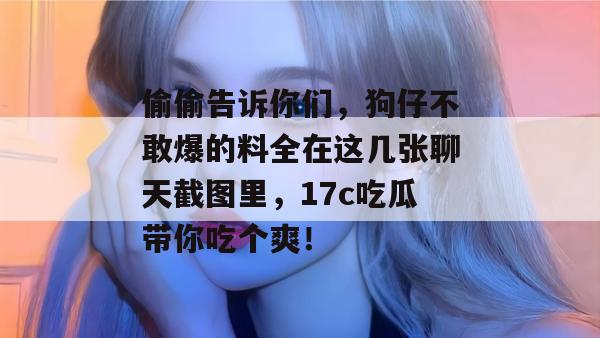偷偷告诉你们,狗仔不敢爆的料全在这几张聊天截图里,17c吃瓜带你吃个爽!