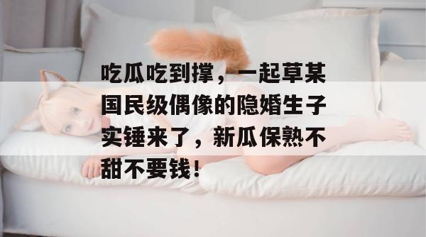 吃瓜吃到撑，一起草某国民级偶像的隐婚生子实锤来了，新瓜保熟不甜不要钱！