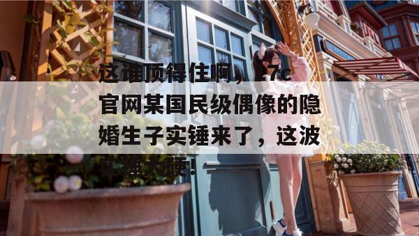 这谁顶得住啊，17c官网某国民级偶像的隐婚生子实锤来了，这波实锤太硬！