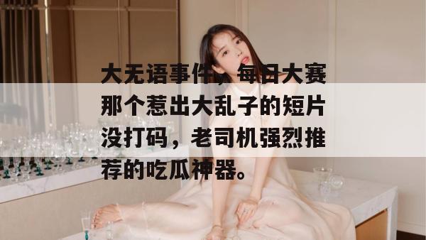 大无语事件，每日大赛那个惹出大乱子的短片没打码，老司机强烈推荐的吃瓜神器。