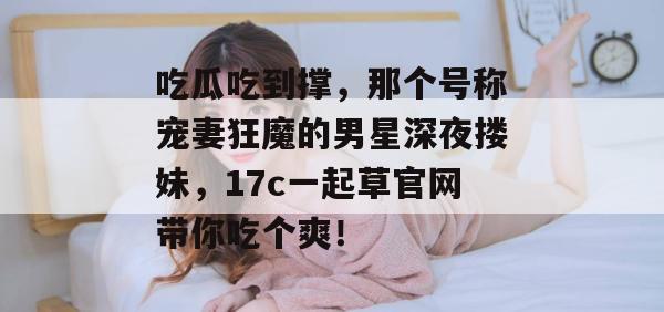 吃瓜吃到撑，那个号称宠妻狂魔的男星深夜搂妹，17c一起草官网带你吃个爽！