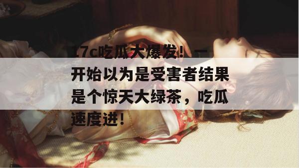 17c吃瓜大爆发！一开始以为是受害者结果是个惊天大绿茶，吃瓜速度进！