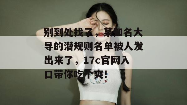 别到处找了，某知名大导的潜规则名单被人发出来了，17c官网入口带你吃个爽！