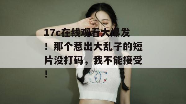 17c在线观看大爆发！那个惹出大乱子的短片没打码，我不能接受！