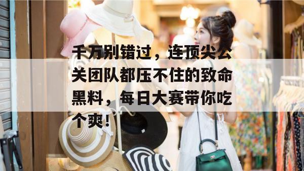 千万别错过,连顶尖公关团队都压不住的致命黑料,每日大赛带你吃个爽!