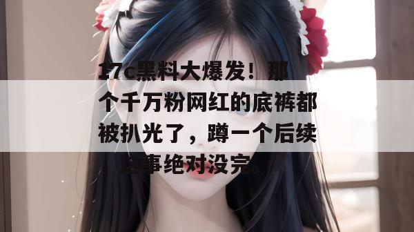 17c黑料大爆发!那个千万粉网红的底裤都被扒光了,蹲一个后续,这事绝对没完。