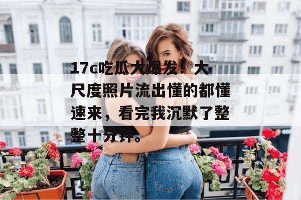17c吃瓜大爆发！大尺度照片流出懂的都懂速来，看完我沉默了整整十分钟。