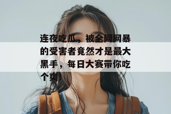 连夜吃瓜，被全网网暴的受害者竟然才是最大黑手，每日大赛带你吃个爽！