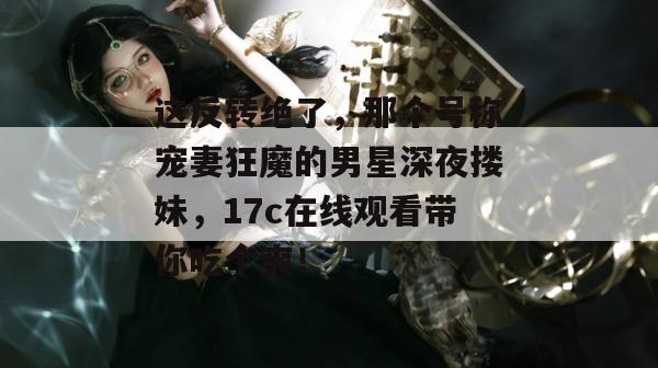 这反转绝了，那个号称宠妻狂魔的男星深夜搂妹，17c在线观看带你吃个爽！