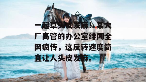 一起草头皮发麻！某大厂高管的办公室绯闻全网疯传，这反转速度简直让人头皮发麻。