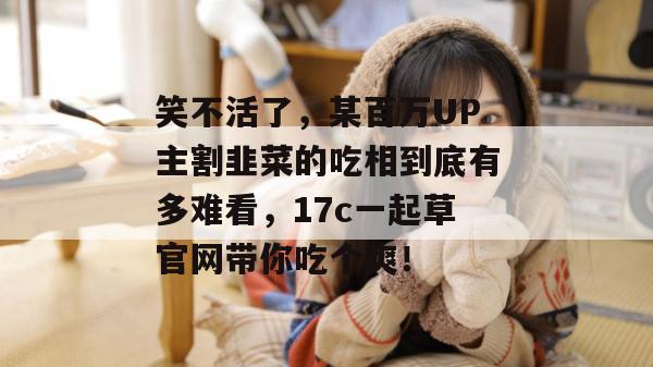 笑不活了,某百万UP主割韭菜的吃相到底有多难看,17c一起草官网带你吃个爽!