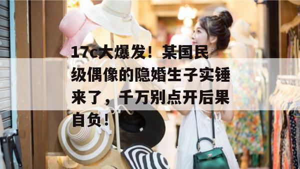 17c大爆发！某国民级偶像的隐婚生子实锤来了，千万别点开后果自负！