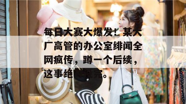 每日大赛大爆发！某大厂高管的办公室绯闻全网疯传，蹲一个后续，这事绝对没完。