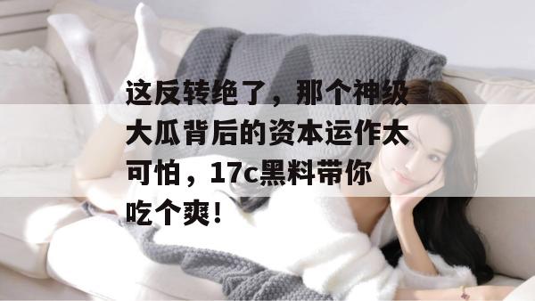 这反转绝了,那个神级大瓜背后的资本运作太可怕,17c黑料带你吃个爽!