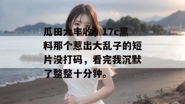 瓜田大丰收，17c黑料那个惹出大乱子的短片没打码，看完我沉默了整整十分钟。