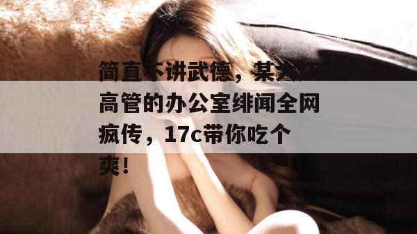 简直不讲武德，某大厂高管的办公室绯闻全网疯传，17c带你吃个爽！