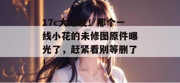 17c大爆发！那个一线小花的未修图原件曝光了，赶紧看别等删了！