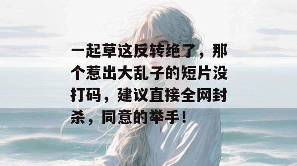 一起草这反转绝了，那个惹出大乱子的短片没打码，建议直接全网封杀，同意的举手！