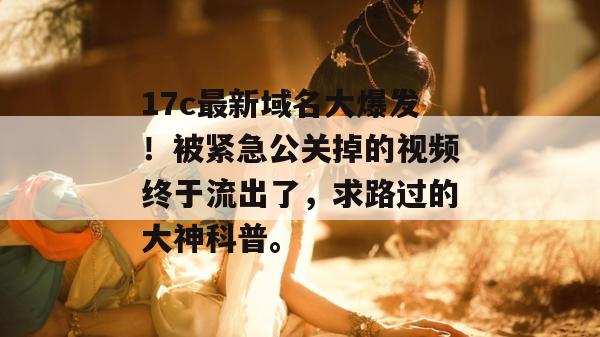 17c最新域名大爆发！被紧急公关掉的视频终于流出了，求路过的大神科普。