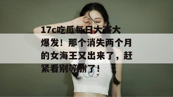 17c吃瓜每日大赛大爆发！那个消失两个月的女海王又出来了，赶紧看别等删了！