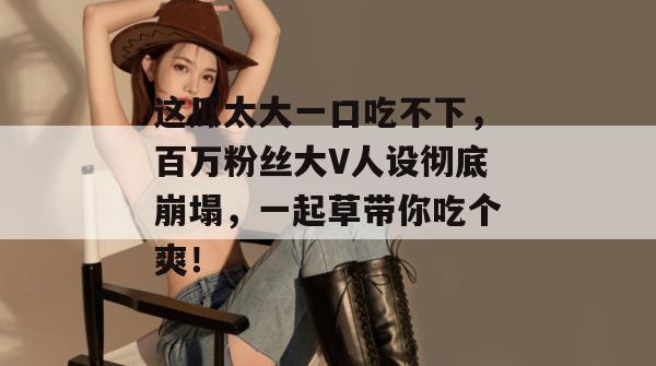 这瓜太大一口吃不下，百万粉丝大V人设彻底崩塌，一起草带你吃个爽！