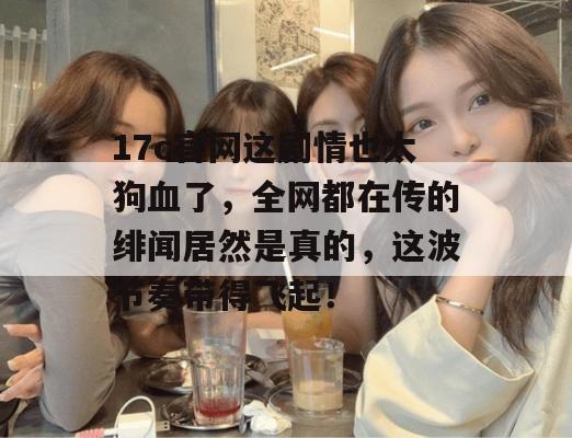 17c官网这剧情也太狗血了，全网都在传的绯闻居然是真的，这波节奏带得飞起！