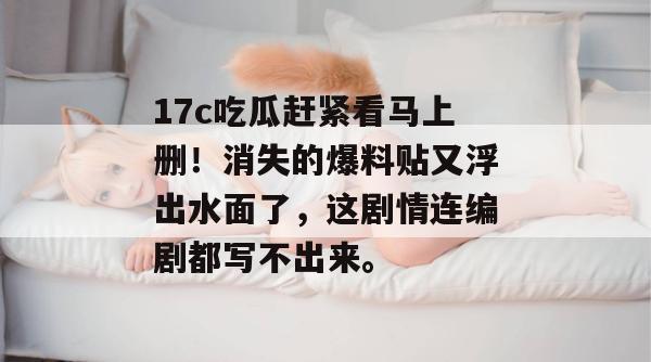 17c吃瓜赶紧看马上删！消失的爆料贴又浮出水面了，这剧情连编剧都写不出来。