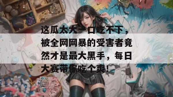 这瓜太大一口吃不下，被全网网暴的受害者竟然才是最大黑手，每日大赛带你吃个爽！