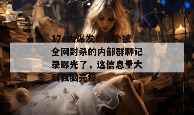 17c大爆发！那个被全网封杀的内部群聊记录曝光了，这信息量大到我脑壳疼。