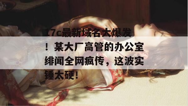 17c最新域名大爆发！某大厂高管的办公室绯闻全网疯传，这波实锤太硬！