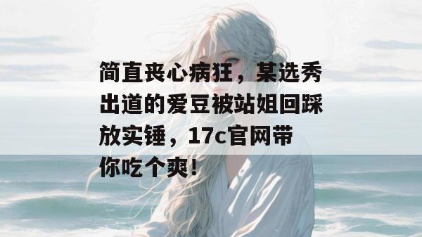 简直丧心病狂，某选秀出道的爱豆被站姐回踩放实锤，17c官网带你吃个爽！