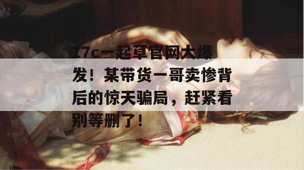 17c一起草官网大爆发！某带货一哥卖惨背后的惊天骗局，赶紧看别等删了！
